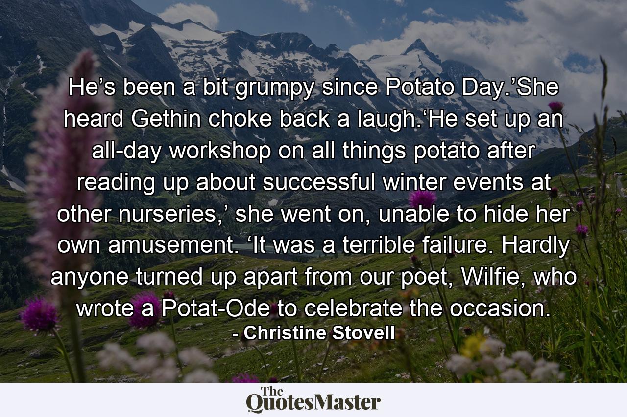 He’s been a bit grumpy since Potato Day.’She heard Gethin choke back a laugh.‘He set up an all-day workshop on all things potato after reading up about successful winter events at other nurseries,’ she went on, unable to hide her own amusement. ‘It was a terrible failure. Hardly anyone turned up apart from our poet, Wilfie, who wrote a Potat-Ode to celebrate the occasion. - Quote by Christine Stovell