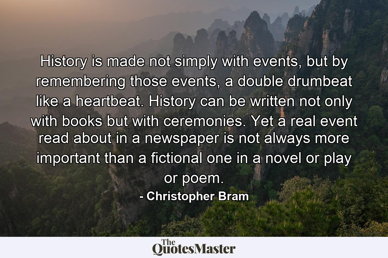 History is made not simply with events, but by remembering those events, a double drumbeat like a heartbeat. History can be written not only with books but with ceremonies. Yet a real event read about in a newspaper is not always more important than a fictional one in a novel or play or poem. - Quote by Christopher Bram