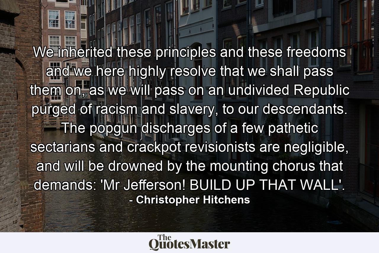 We inherited these principles and these freedoms and we here highly resolve that we shall pass them on, as we will pass on an undivided Republic purged of racism and slavery, to our descendants. The popgun discharges of a few pathetic sectarians and crackpot revisionists are negligible, and will be drowned by the mounting chorus that demands: 'Mr Jefferson! BUILD UP THAT WALL'. - Quote by Christopher Hitchens