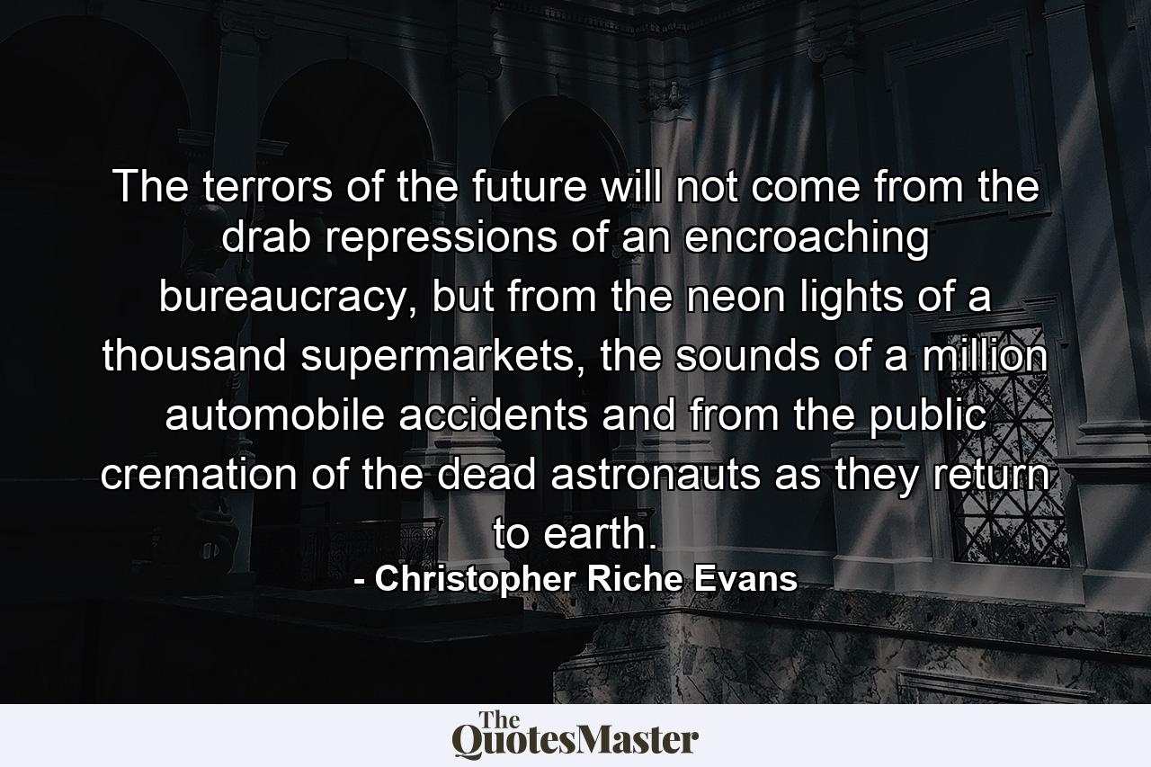 The terrors of the future will not come from the drab repressions of an encroaching bureaucracy, but from the neon lights of a thousand supermarkets, the sounds of a million automobile accidents and from the public cremation of the dead astronauts as they return to earth. - Quote by Christopher Riche Evans