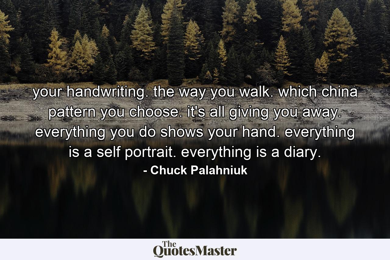 your handwriting. the way you walk. which china pattern you choose. it's all giving you away. everything you do shows your hand. everything is a self portrait. everything is a diary. - Quote by Chuck Palahniuk