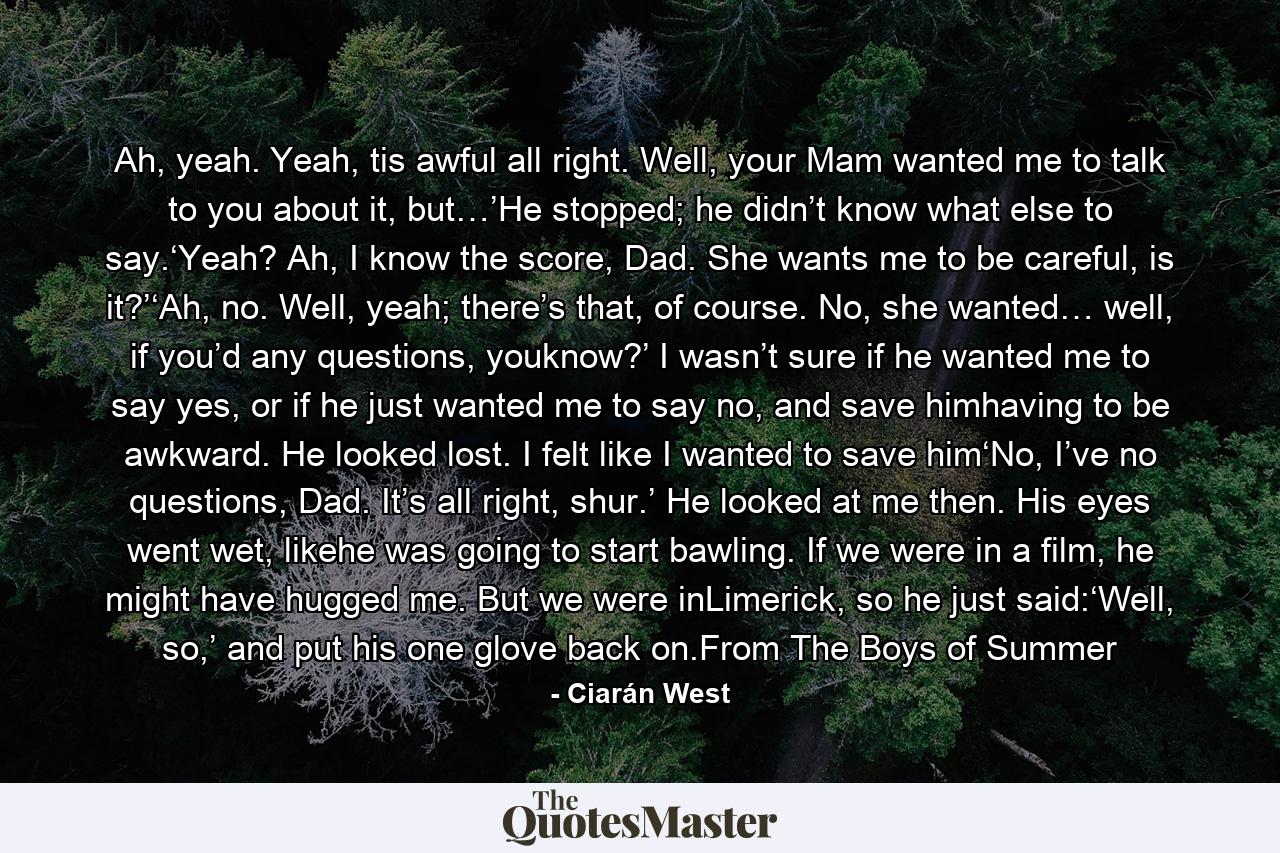 Ah, yeah. Yeah, tis awful all right. Well, your Mam wanted me to talk to you about it, but…’He stopped; he didn’t know what else to say.‘Yeah? Ah, I know the score, Dad. She wants me to be careful, is it?’‘Ah, no. Well, yeah; there’s that, of course. No, she wanted… well, if you’d any questions, youknow?’ I wasn’t sure if he wanted me to say yes, or if he just wanted me to say no, and save himhaving to be awkward. He looked lost. I felt like I wanted to save him‘No, I’ve no questions, Dad. It’s all right, shur.’ He looked at me then. His eyes went wet, likehe was going to start bawling. If we were in a film, he might have hugged me. But we were inLimerick, so he just said:‘Well, so,’ and put his one glove back on.From The Boys of Summer - Quote by Ciarán West