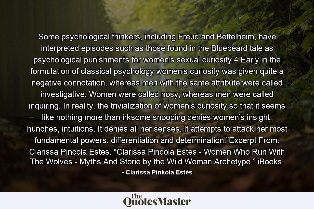 Some psychological thinkers, including Freud and Bettelheim, have interpreted episodes such as those found in the Bluebeard tale as psychological punishments for women’s sexual curiosity.4 Early in the formulation of classical psychology women’s curiosity was given quite a negative connotation, whereas men with the same attribute were called investigative. Women were called nosy, whereas men were called inquiring. In reality, the trivialization of women’s curiosity so that it seems like nothing more than irksome snooping denies women’s insight, hunches, intuitions. It denies all her senses. It attempts to attack her most fundamental powers: differentiation and determination.”Excerpt From: Clarissa Pincola Estes. “Clarissa Pincola Estes - Women Who Run With The Wolves - Myths And Storie by the Wild Woman Archetype.” iBooks. - Quote by Clarissa Pinkola Estés