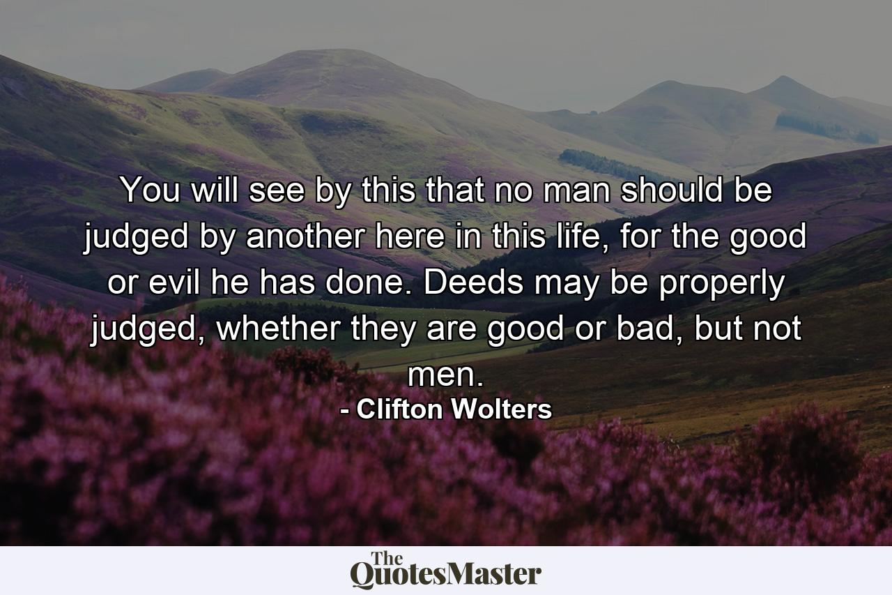 You will see by this that no man should be judged by another here in this life, for the good or evil he has done. Deeds may be properly judged, whether they are good or bad, but not men. - Quote by Clifton Wolters