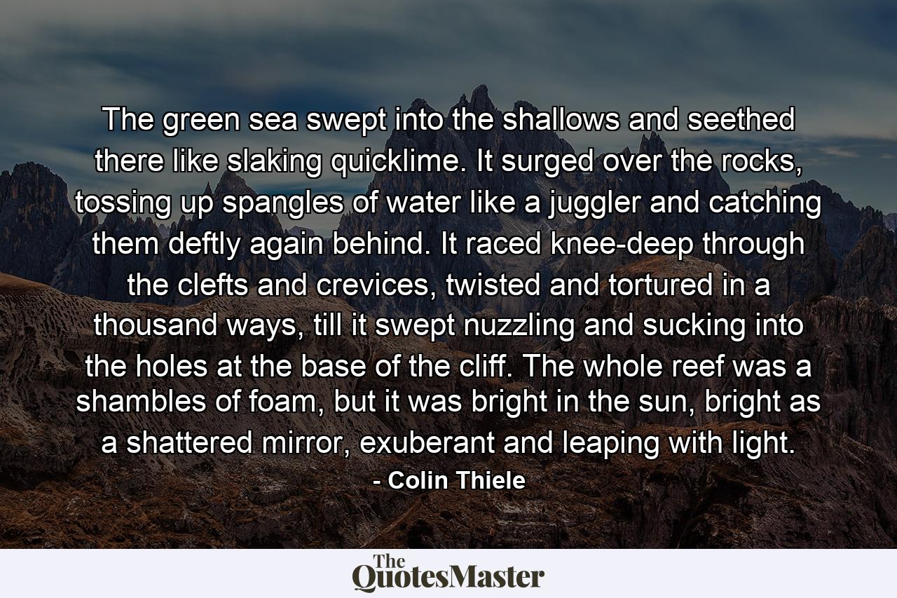 The green sea swept into the shallows and seethed there like slaking quicklime. It surged over the rocks, tossing up spangles of water like a juggler and catching them deftly again behind. It raced knee-deep through the clefts and crevices, twisted and tortured in a thousand ways, till it swept nuzzling and sucking into the holes at the base of the cliff. The whole reef was a shambles of foam, but it was bright in the sun, bright as a shattered mirror, exuberant and leaping with light. - Quote by Colin Thiele