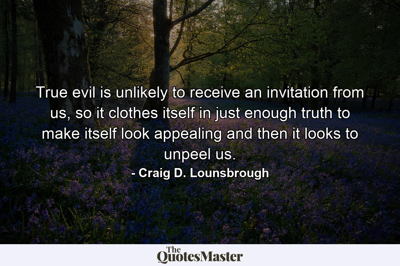 True evil is unlikely to receive an invitation from us, so it clothes itself in just enough truth to make itself look appealing and then it looks to unpeel us. - Quote by Craig D. Lounsbrough