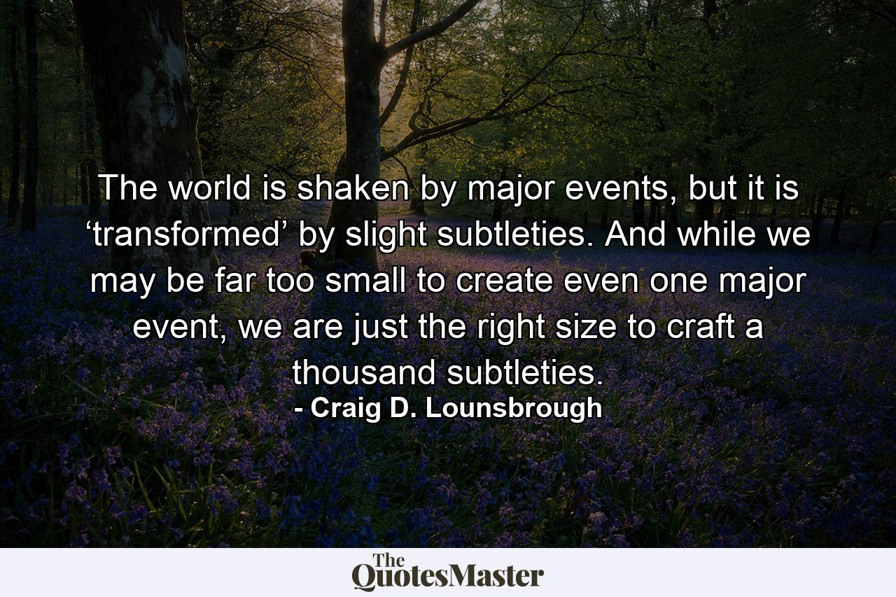 The world is shaken by major events, but it is ‘transformed’ by slight subtleties. And while we may be far too small to create even one major event, we are just the right size to craft a thousand subtleties. - Quote by Craig D. Lounsbrough