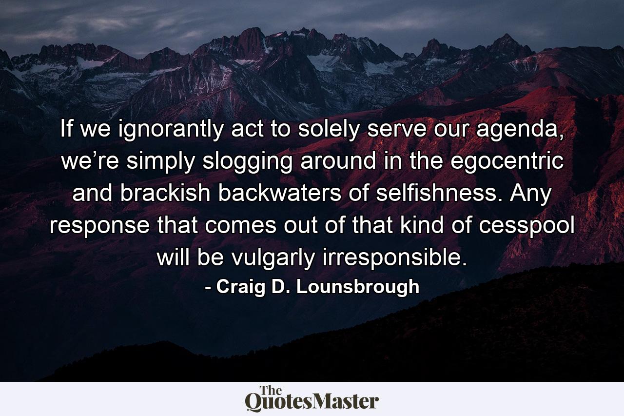 If we ignorantly act to solely serve our agenda, we’re simply slogging around in the egocentric and brackish backwaters of selfishness. Any response that comes out of that kind of cesspool will be vulgarly irresponsible. - Quote by Craig D. Lounsbrough