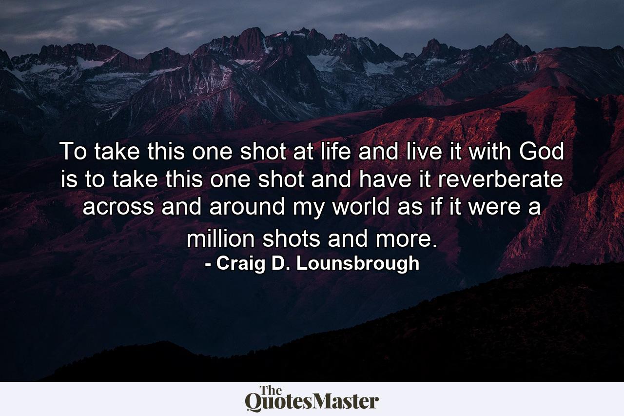 To take this one shot at life and live it with God is to take this one shot and have it reverberate across and around my world as if it were a million shots and more. - Quote by Craig D. Lounsbrough