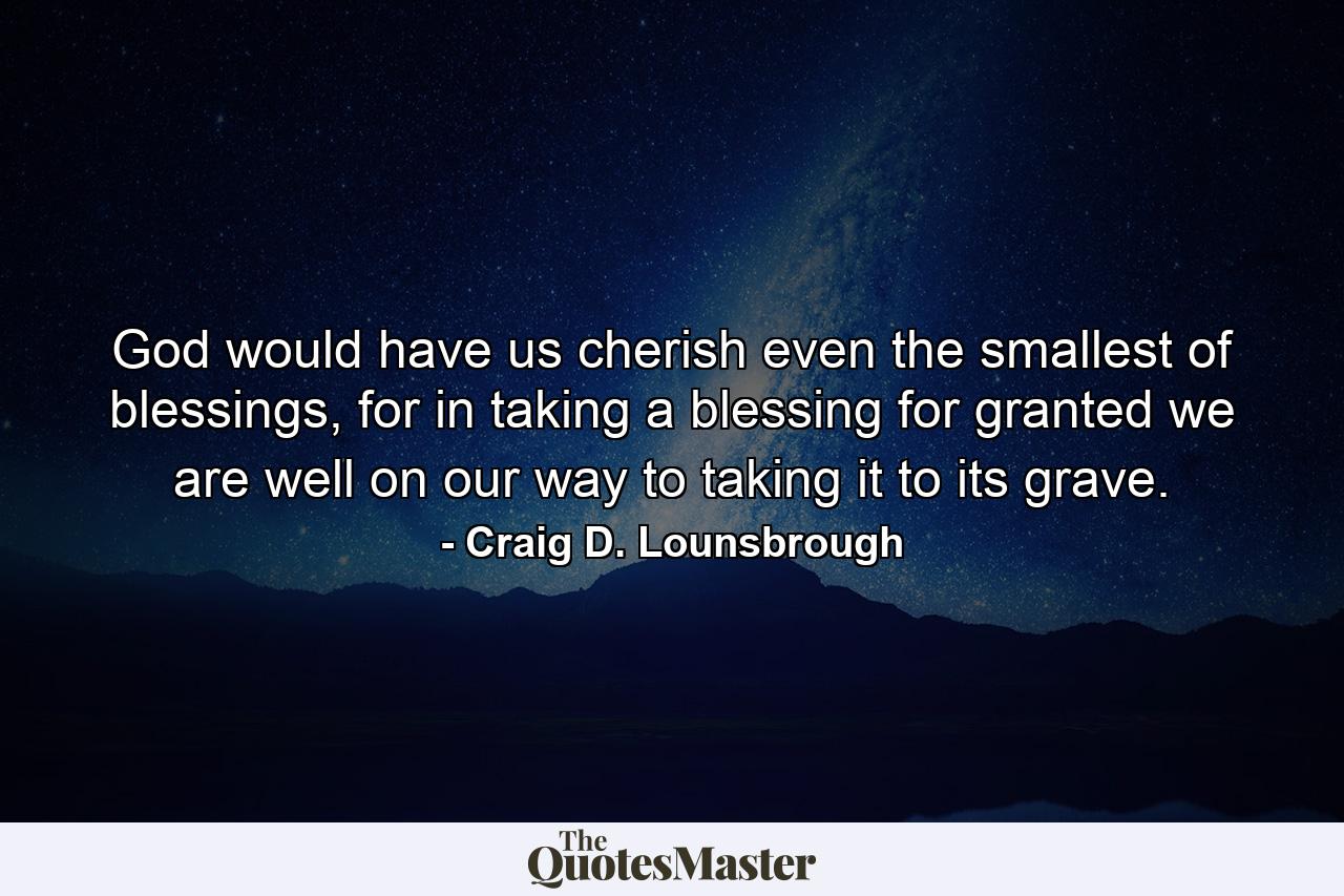 God would have us cherish even the smallest of blessings, for in taking a blessing for granted we are well on our way to taking it to its grave. - Quote by Craig D. Lounsbrough