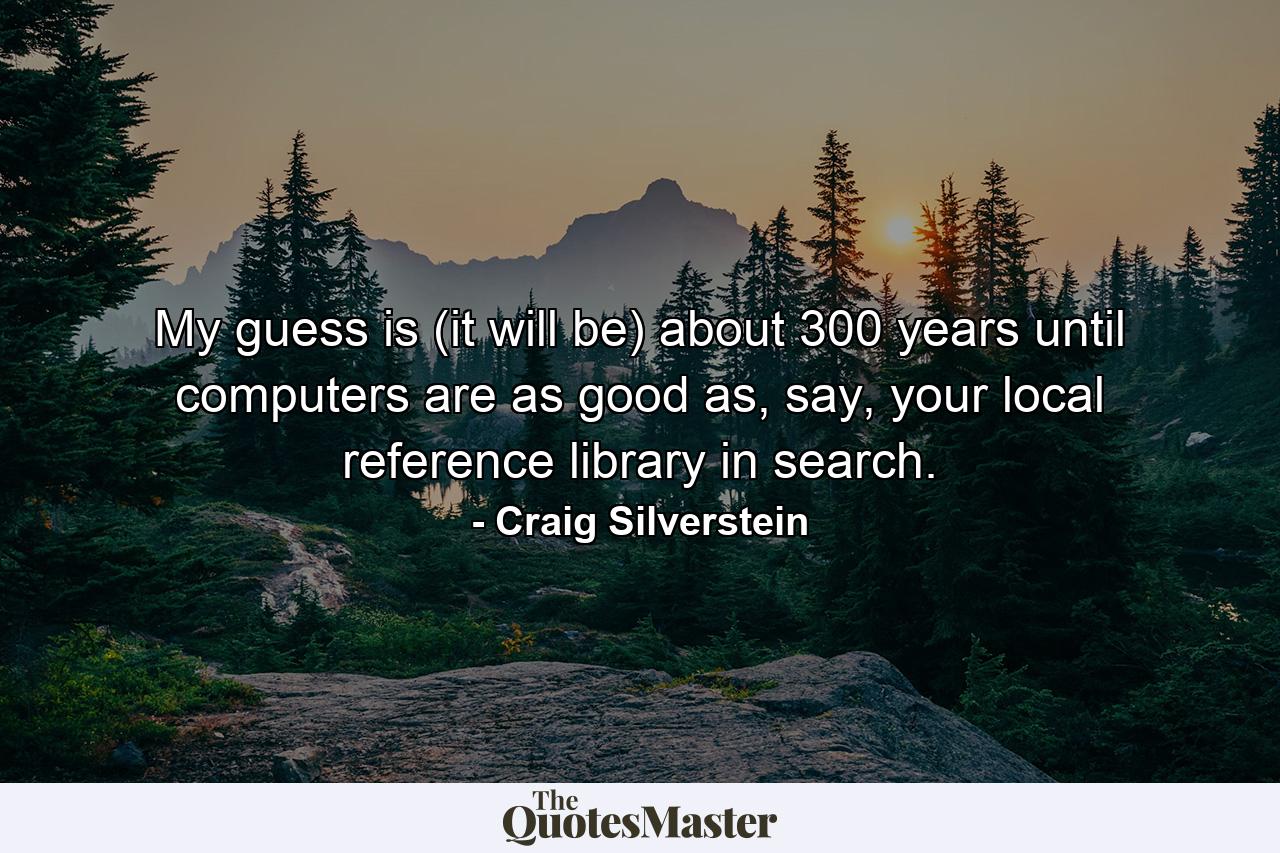 My guess is (it will be) about 300 years until computers are as good as, say, your local reference library in search. - Quote by Craig Silverstein