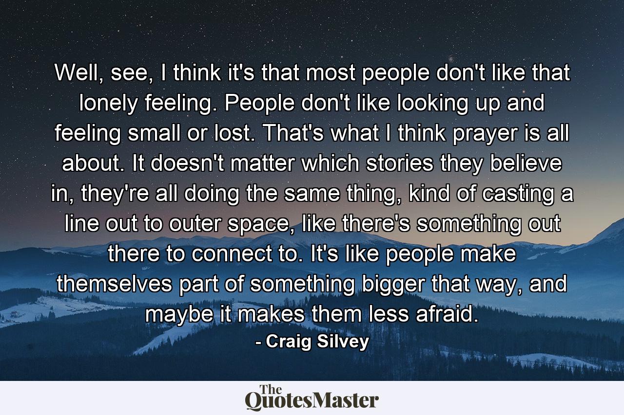 Well, see, I think it's that most people don't like that lonely feeling. People don't like looking up and feeling small or lost. That's what I think prayer is all about. It doesn't matter which stories they believe in, they're all doing the same thing, kind of casting a line out to outer space, like there's something out there to connect to. It's like people make themselves part of something bigger that way, and maybe it makes them less afraid. - Quote by Craig Silvey