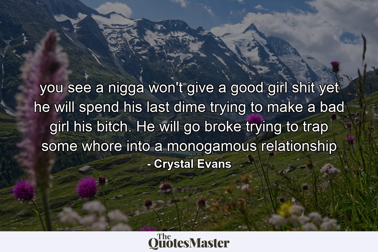 you see a nigga won't give a good girl shit yet he will spend his last dime trying to make a bad girl his bitch. He will go broke trying to trap some whore into a monogamous relationship - Quote by Crystal Evans