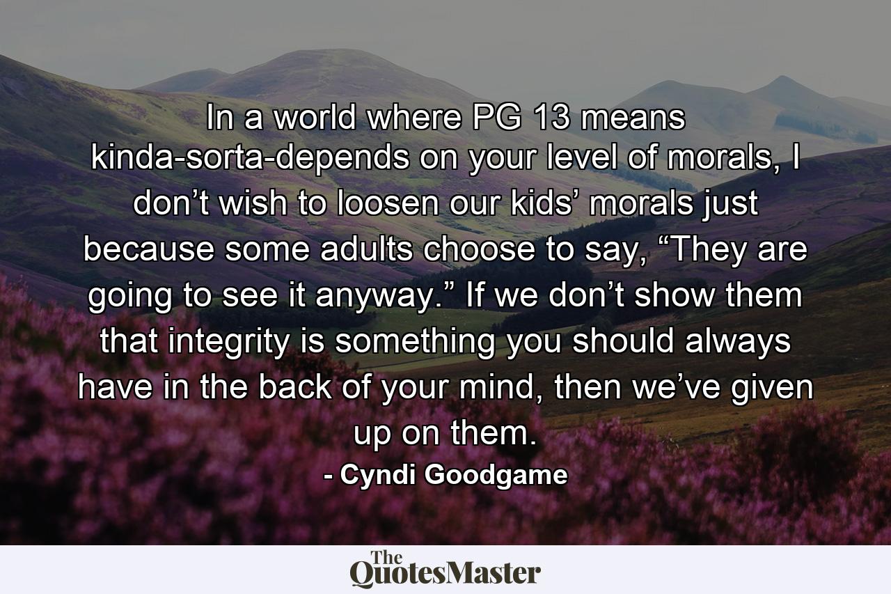 In a world where PG 13 means kinda-sorta-depends on your level of morals, I don’t wish to loosen our kids’ morals just because some adults choose to say, “They are going to see it anyway.” If we don’t show them that integrity is something you should always have in the back of your mind, then we’ve given up on them. - Quote by Cyndi Goodgame