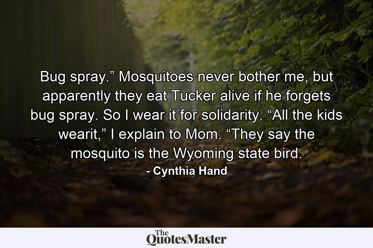 Bug spray.” Mosquitoes never bother me, but apparently they eat Tucker alive if he forgets bug spray. So I wear it for solidarity. “All the kids wearit,” I explain to Mom. “They say the mosquito is the Wyoming state bird. - Quote by Cynthia Hand