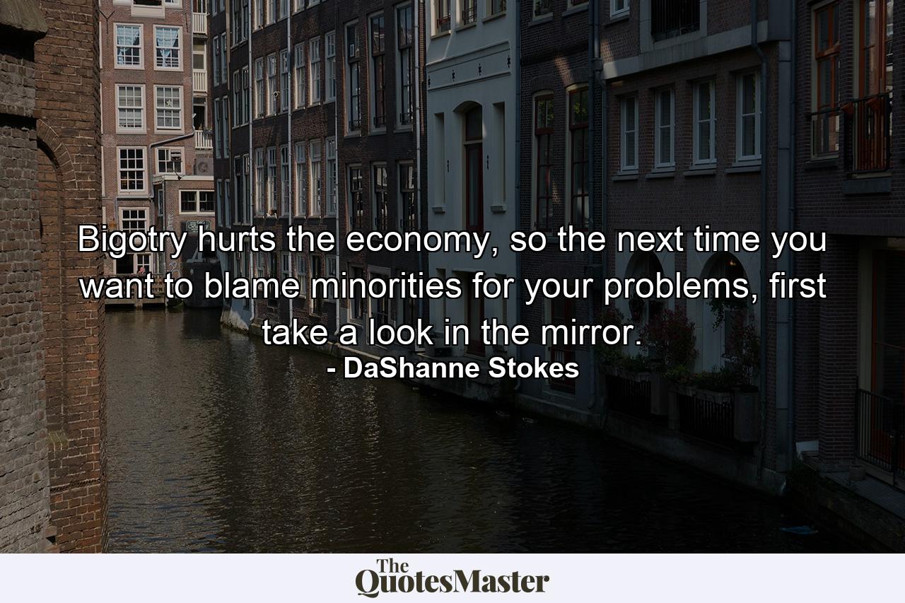 Bigotry hurts the economy, so the next time you want to blame minorities for your problems, first take a look in the mirror. - Quote by DaShanne Stokes