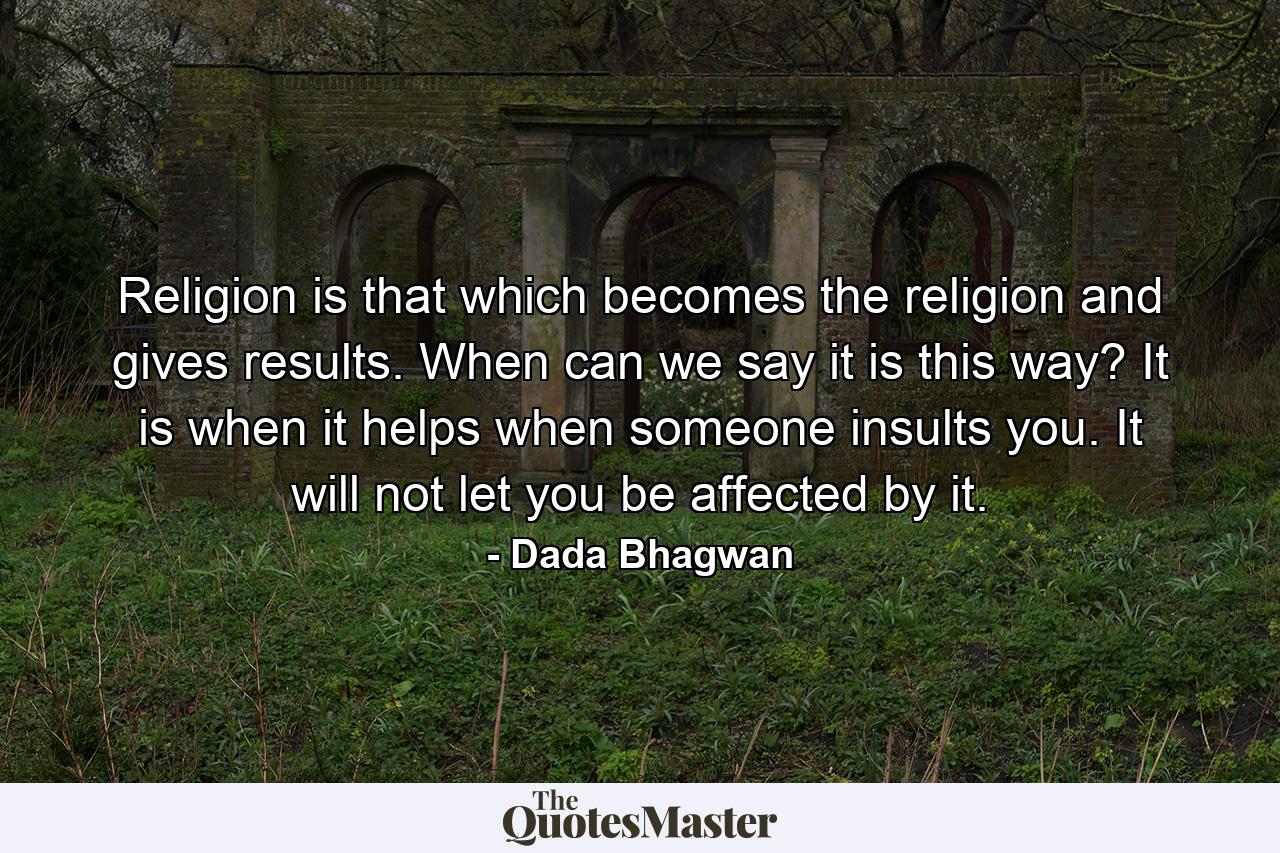 Religion is that which becomes the religion and gives results. When can we say it is this way? It is when it helps when someone insults you. It will not let you be affected by it. - Quote by Dada Bhagwan