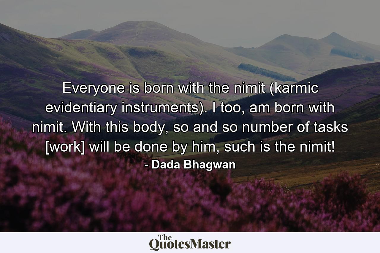 Everyone is born with the nimit (karmic evidentiary instruments). I too, am born with nimit. With this body, so and so number of tasks [work] will be done by him, such is the nimit! - Quote by Dada Bhagwan