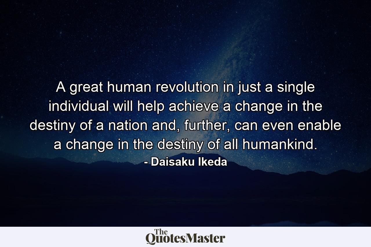 A great human revolution in just a single individual will help achieve a change in the destiny of a nation and, further, can even enable a change in the destiny of all humankind. - Quote by Daisaku Ikeda