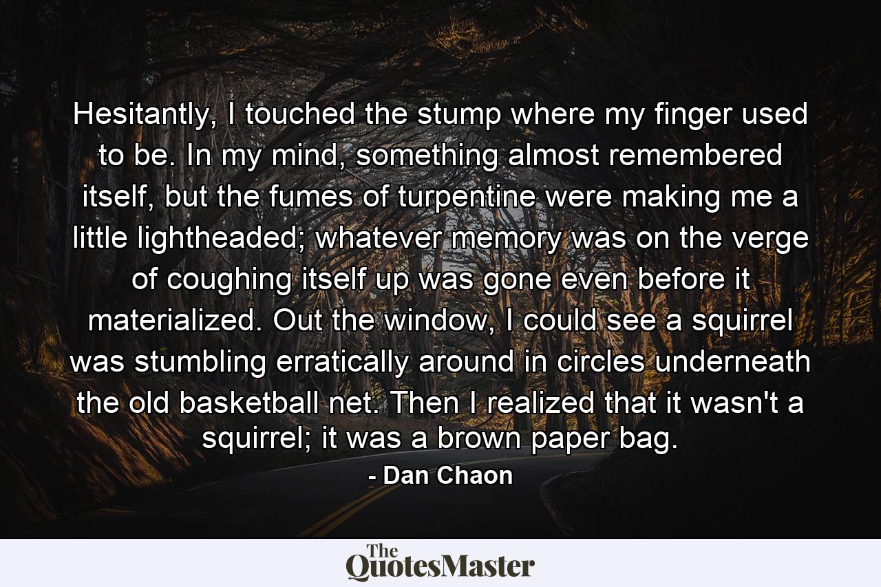 Hesitantly, I touched the stump where my finger used to be. In my mind, something almost remembered itself, but the fumes of turpentine were making me a little lightheaded; whatever memory was on the verge of coughing itself up was gone even before it materialized. Out the window, I could see a squirrel was stumbling erratically around in circles underneath the old basketball net. Then I realized that it wasn't a squirrel; it was a brown paper bag. - Quote by Dan Chaon