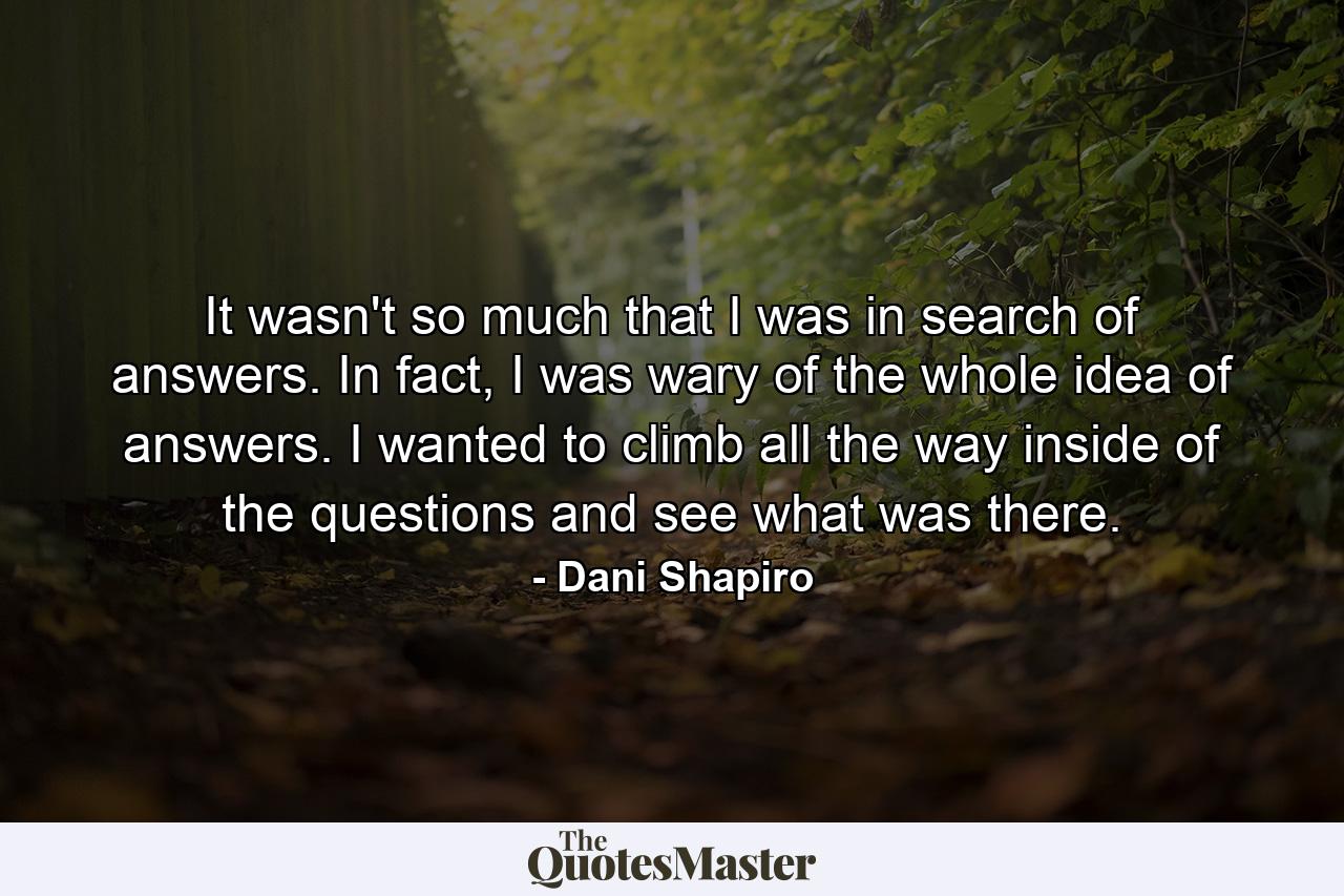 It wasn't so much that I was in search of answers. In fact, I was wary of the whole idea of answers. I wanted to climb all the way inside of the questions and see what was there. - Quote by Dani Shapiro