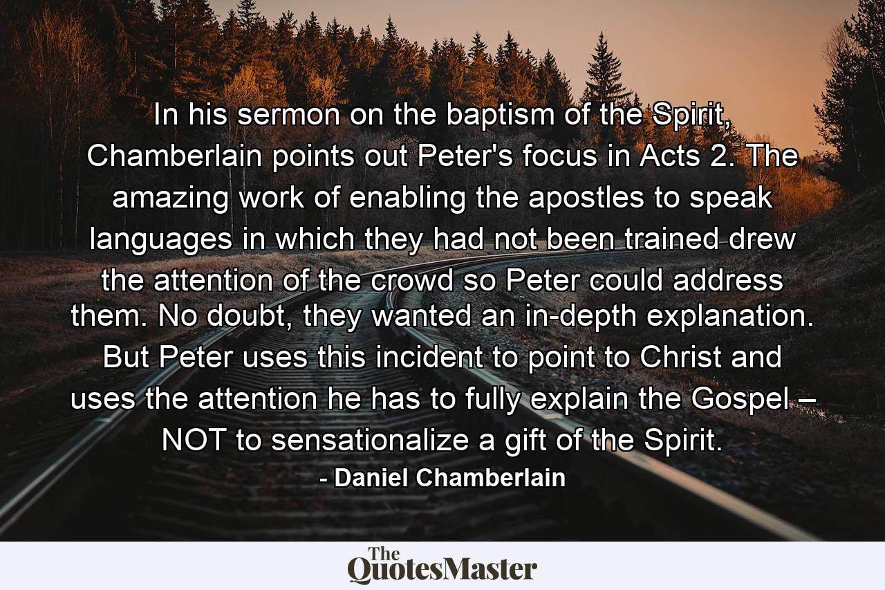 In his sermon on the baptism of the Spirit, Chamberlain points out Peter's focus in Acts 2. The amazing work of enabling the apostles to speak languages in which they had not been trained drew the attention of the crowd so Peter could address them. No doubt, they wanted an in-depth explanation. But Peter uses this incident to point to Christ and uses the attention he has to fully explain the Gospel – NOT to sensationalize a gift of the Spirit. - Quote by Daniel Chamberlain