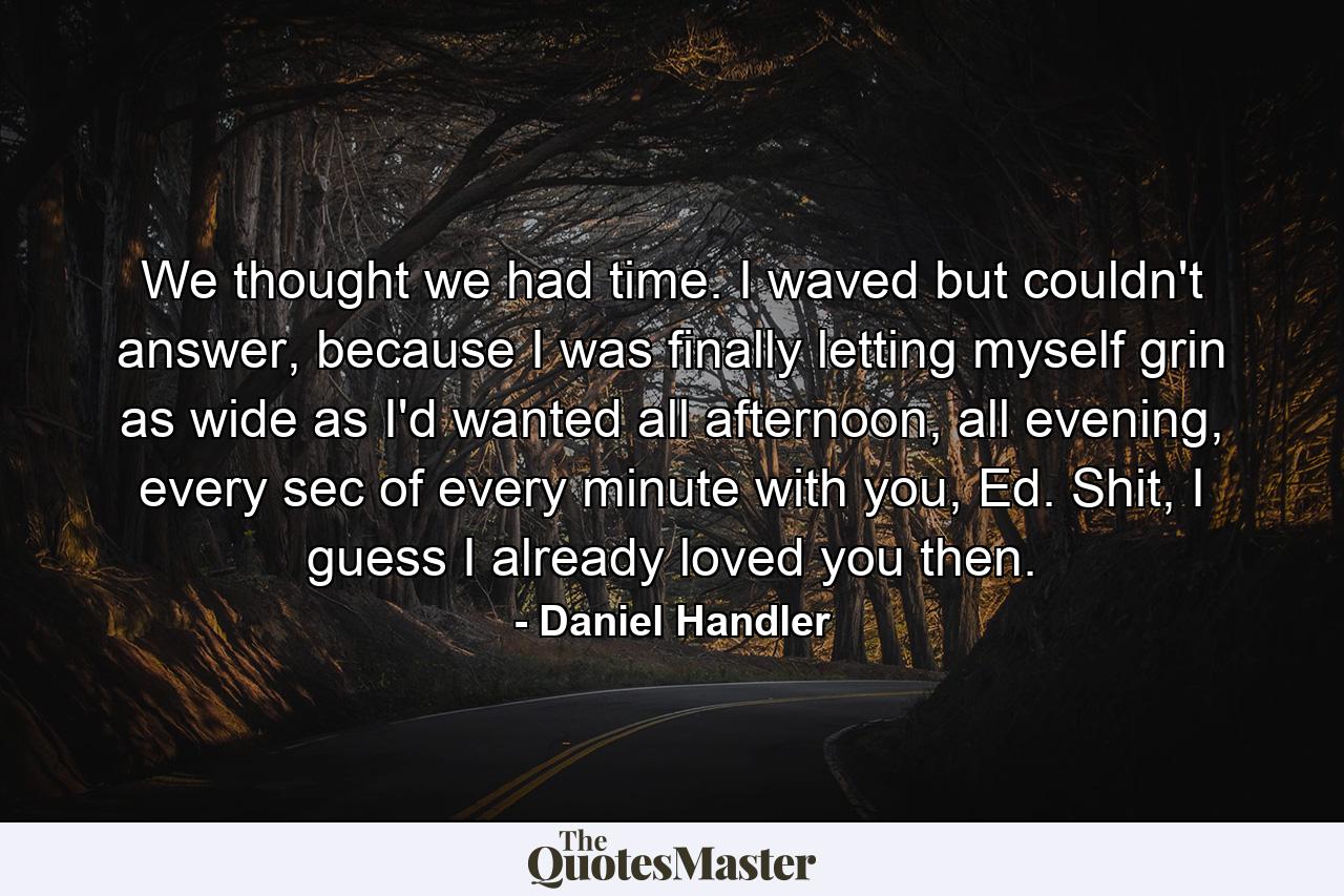 We thought we had time. I waved but couldn't answer, because I was finally letting myself grin as wide as I'd wanted all afternoon, all evening, every sec of every minute with you, Ed. Shit, I guess I already loved you then. - Quote by Daniel Handler