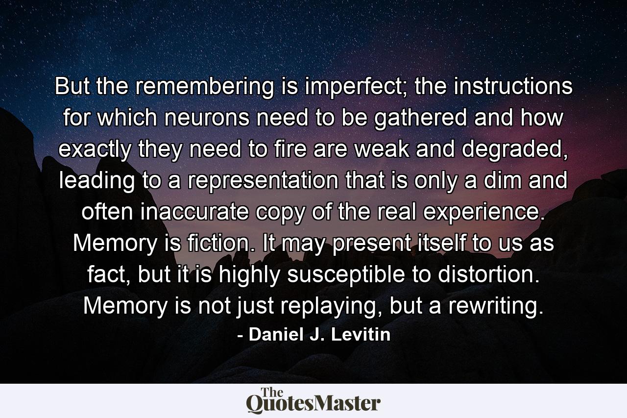 But the remembering is imperfect; the instructions for which neurons need to be gathered and how exactly they need to fire are weak and degraded, leading to a representation that is only a dim and often inaccurate copy of the real experience. Memory is fiction. It may present itself to us as fact, but it is highly susceptible to distortion. Memory is not just replaying, but a rewriting. - Quote by Daniel J. Levitin