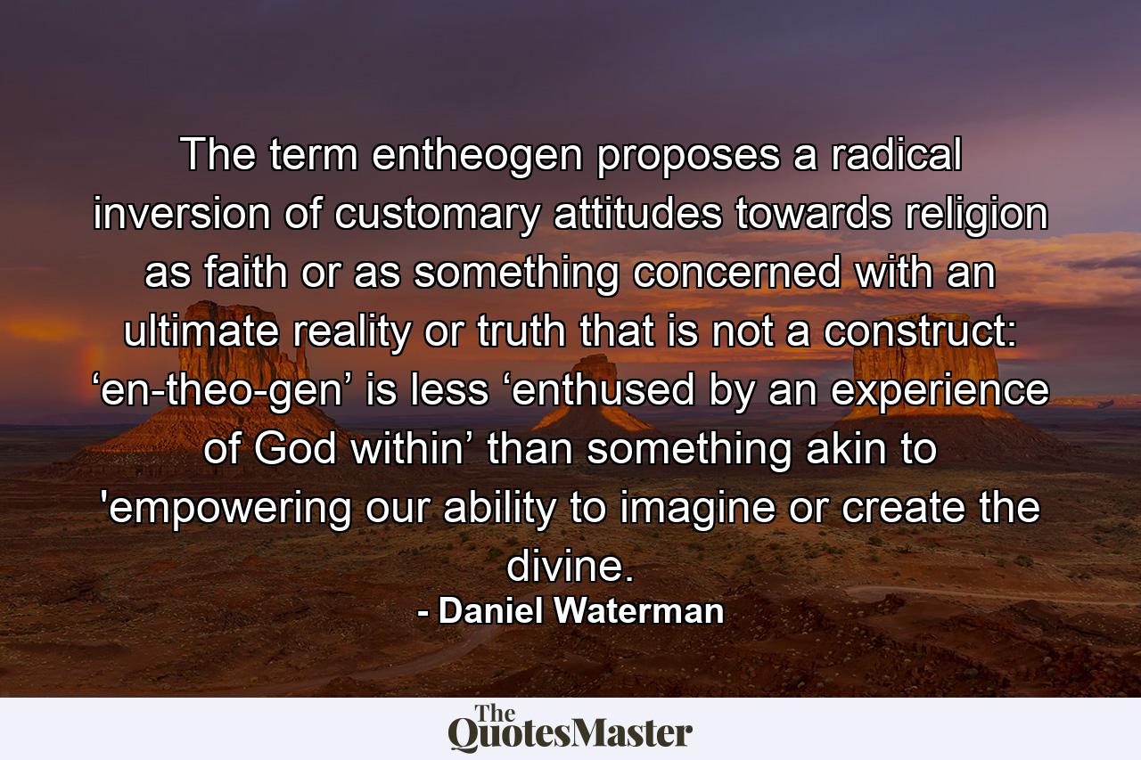 The term entheogen proposes a radical inversion of customary attitudes towards religion as faith or as something concerned with an ultimate reality or truth that is not a construct: ‘en-theo-gen’ is less ‘enthused by an experience of God within’ than something akin to 'empowering our ability to imagine or create the divine. - Quote by Daniel Waterman