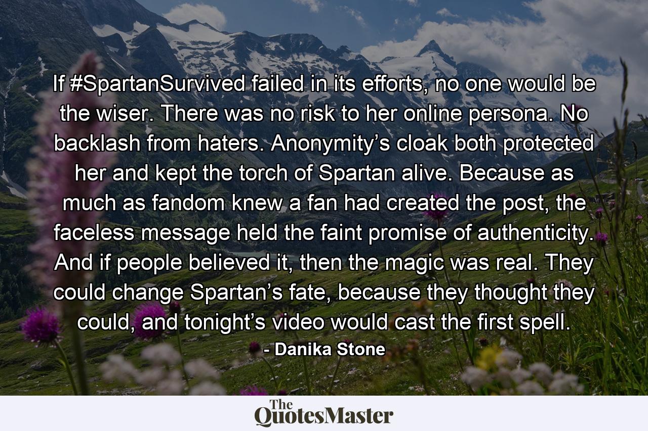 If #SpartanSurvived failed in its efforts, no one would be the wiser. There was no risk to her online persona. No backlash from haters. Anonymity’s cloak both protected her and kept the torch of Spartan alive. Because as much as fandom knew a fan had created the post, the faceless message held the faint promise of authenticity. And if people believed it, then the magic was real. They could change Spartan’s fate, because they thought they could, and tonight’s video would cast the first spell. - Quote by Danika Stone