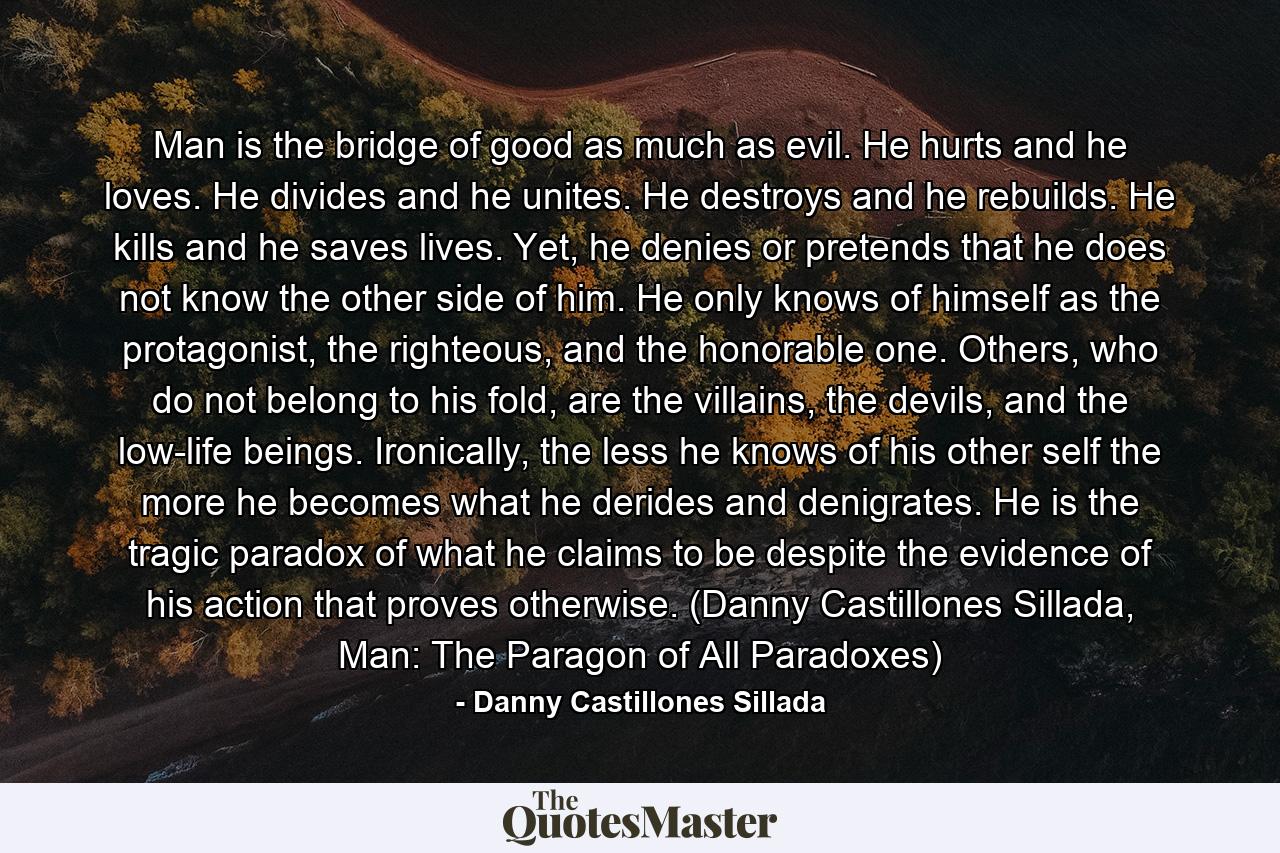 Man is the bridge of good as much as evil. He hurts and he loves. He divides and he unites. He destroys and he rebuilds. He kills and he saves lives. Yet, he denies or pretends that he does not know the other side of him. He only knows of himself as the protagonist, the righteous, and the honorable one. Others, who do not belong to his fold, are the villains, the devils, and the low-life beings. Ironically, the less he knows of his other self the more he becomes what he derides and denigrates. He is the tragic paradox of what he claims to be despite the evidence of his action that proves otherwise. (Danny Castillones Sillada, Man: The Paragon of All Paradoxes) - Quote by Danny Castillones Sillada