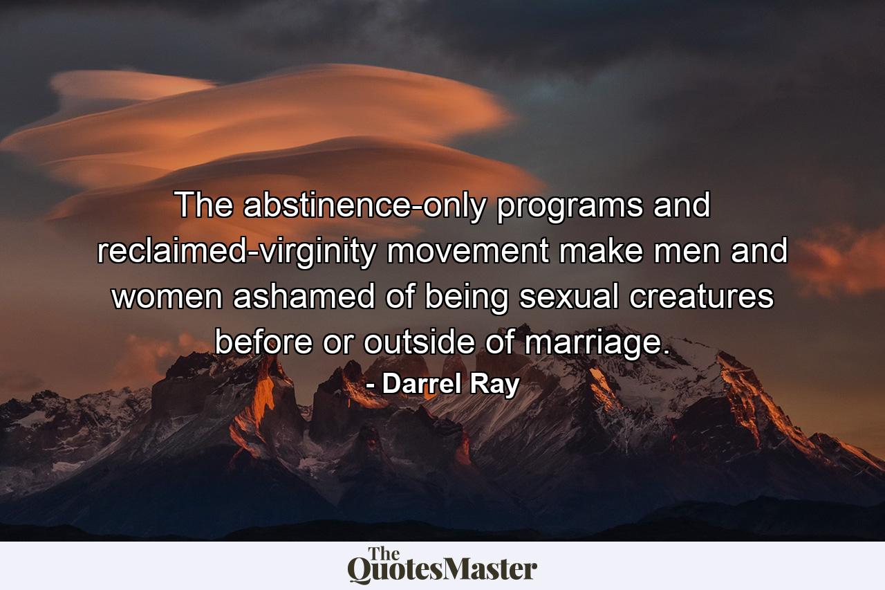 The abstinence-only programs and reclaimed-virginity movement make men and women ashamed of being sexual creatures before or outside of marriage. - Quote by Darrel Ray