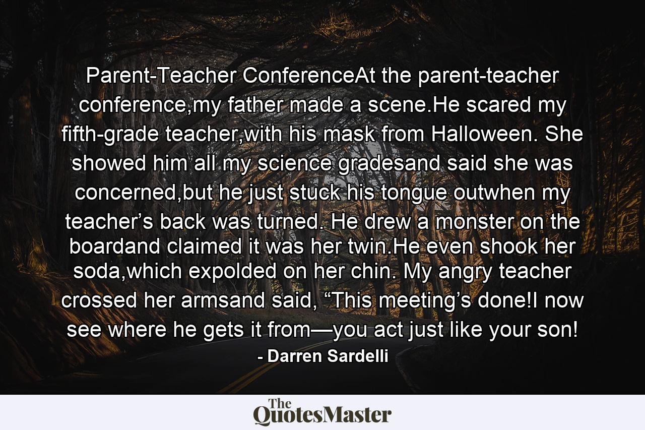 Parent-Teacher ConferenceAt the parent-teacher conference,my father made a scene.He scared my fifth-grade teacher,with his mask from Halloween. She showed him all my science gradesand said she was concerned,but he just stuck his tongue outwhen my teacher’s back was turned. He drew a monster on the boardand claimed it was her twin.He even shook her soda,which expolded on her chin. My angry teacher crossed her armsand said, “This meeting’s done!I now see where he gets it from—you act just like your son! - Quote by Darren Sardelli