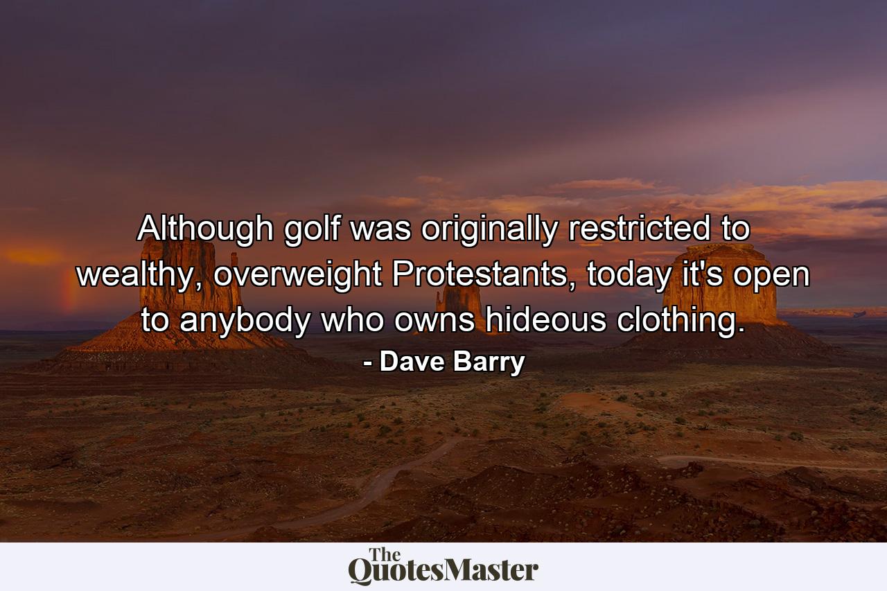 Although golf was originally restricted to wealthy, overweight Protestants, today it's open to anybody who owns hideous clothing. - Quote by Dave Barry