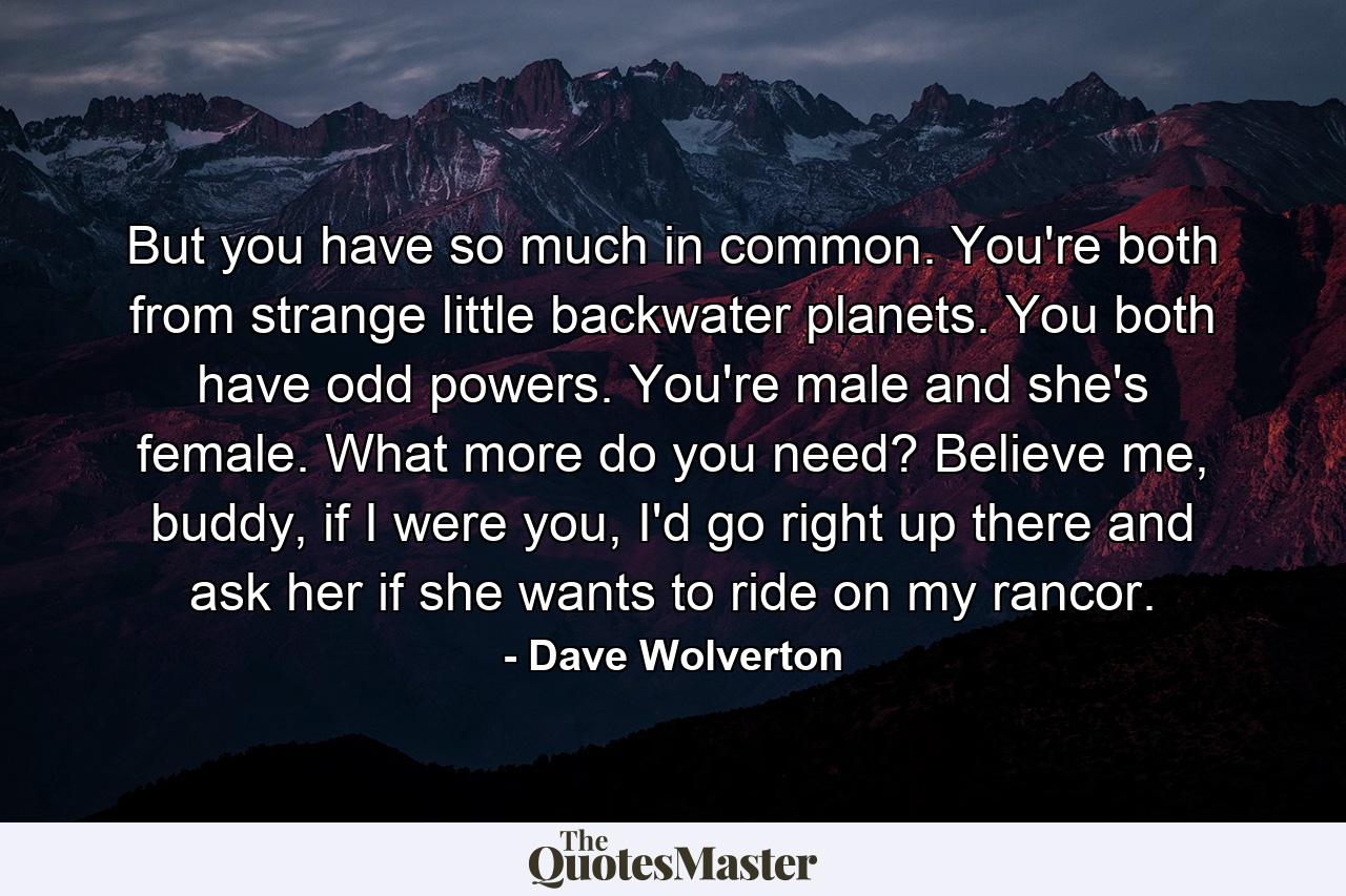 But you have so much in common. You're both from strange little backwater planets. You both have odd powers. You're male and she's female. What more do you need? Believe me, buddy, if I were you, I'd go right up there and ask her if she wants to ride on my rancor. - Quote by Dave Wolverton