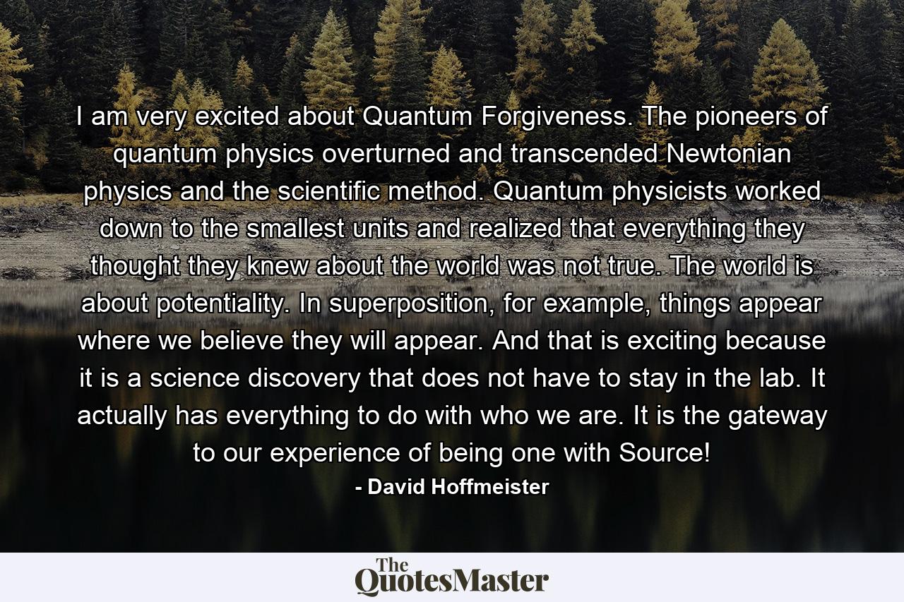 I am very excited about Quantum Forgiveness. The pioneers of quantum physics overturned and transcended Newtonian physics and the scientific method. Quantum physicists worked down to the smallest units and realized that everything they thought they knew about the world was not true. The world is about potentiality. In superposition, for example, things appear where we believe they will appear. And that is exciting because it is a science discovery that does not have to stay in the lab. It actually has everything to do with who we are. It is the gateway to our experience of being one with Source! - Quote by David Hoffmeister