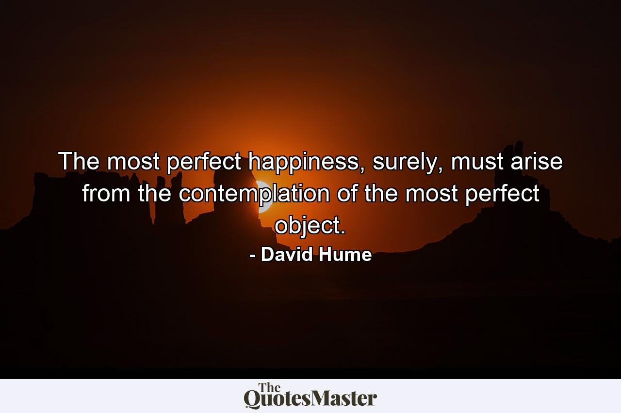 The most perfect happiness, surely, must arise from the contemplation of the most perfect object. - Quote by David Hume