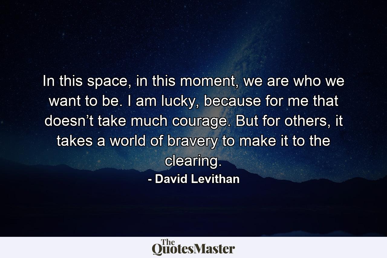 In this space, in this moment, we are who we want to be. I am lucky, because for me that doesn’t take much courage. But for others, it takes a world of bravery to make it to the clearing. - Quote by David Levithan