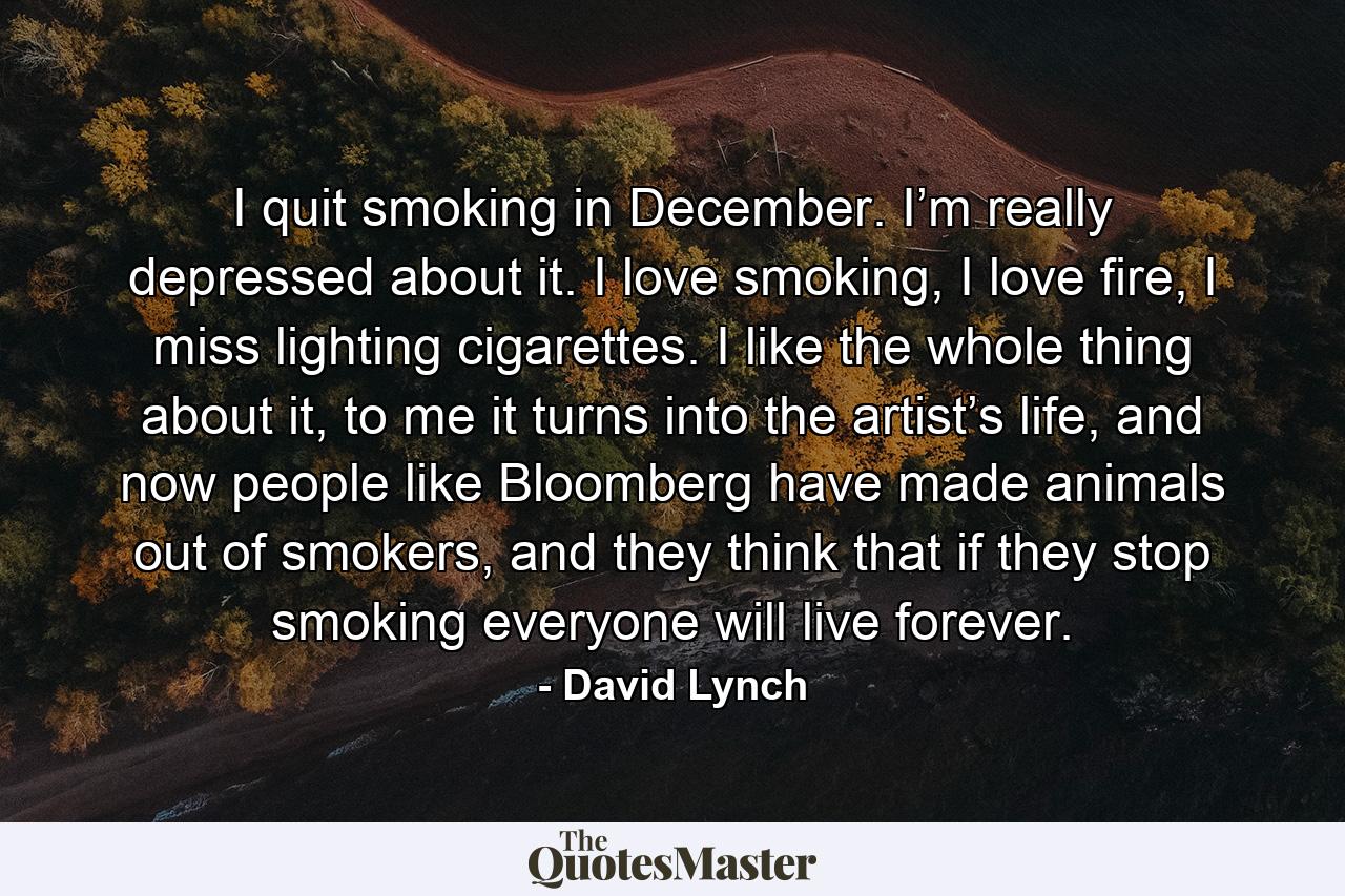 I quit smoking in December. I’m really depressed about it. I love smoking, I love fire, I miss lighting cigarettes. I like the whole thing about it, to me it turns into the artist’s life, and now people like Bloomberg have made animals out of smokers, and they think that if they stop smoking everyone will live forever. - Quote by David Lynch