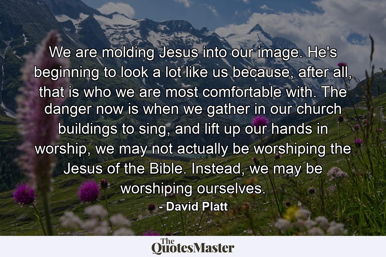 We are molding Jesus into our image. He's beginning to look a lot like us because, after all, that is who we are most comfortable with. The danger now is when we gather in our church buildings to sing, and lift up our hands in worship, we may not actually be worshiping the Jesus of the Bible. Instead, we may be worshiping ourselves. - Quote by David Platt