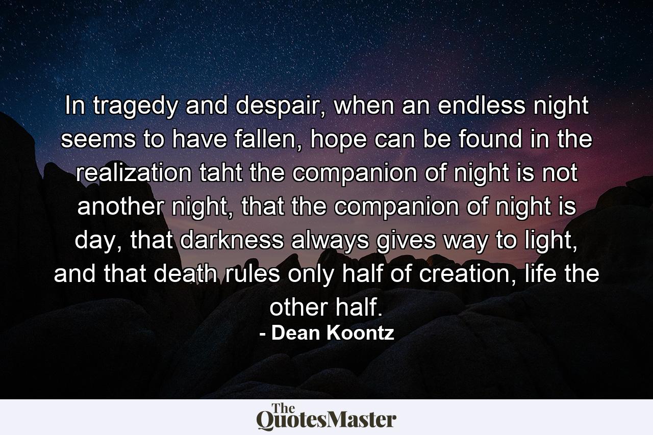 In tragedy and despair, when an endless night seems to have fallen, hope can be found in the realization taht the companion of night is not another night, that the companion of night is day, that darkness always gives way to light, and that death rules only half of creation, life the other half. - Quote by Dean Koontz