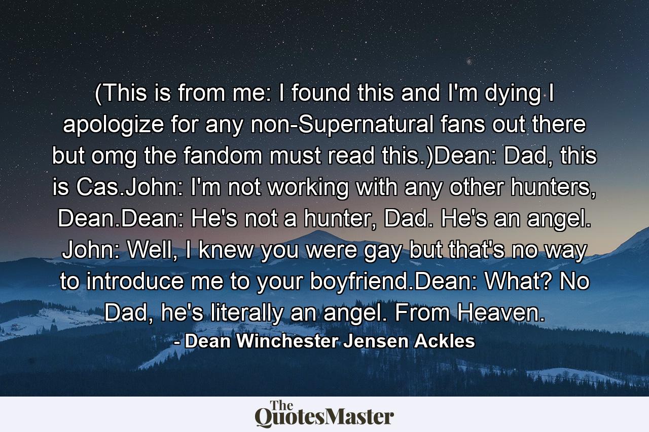 (This is from me: I found this and I'm dying I apologize for any non-Supernatural fans out there but omg the fandom must read this.)Dean: Dad, this is Cas.John: I'm not working with any other hunters, Dean.Dean: He's not a hunter, Dad. He's an angel. John: Well, I knew you were gay but that's no way to introduce me to your boyfriend.Dean: What? No Dad, he's literally an angel. From Heaven. - Quote by Dean Winchester Jensen Ackles