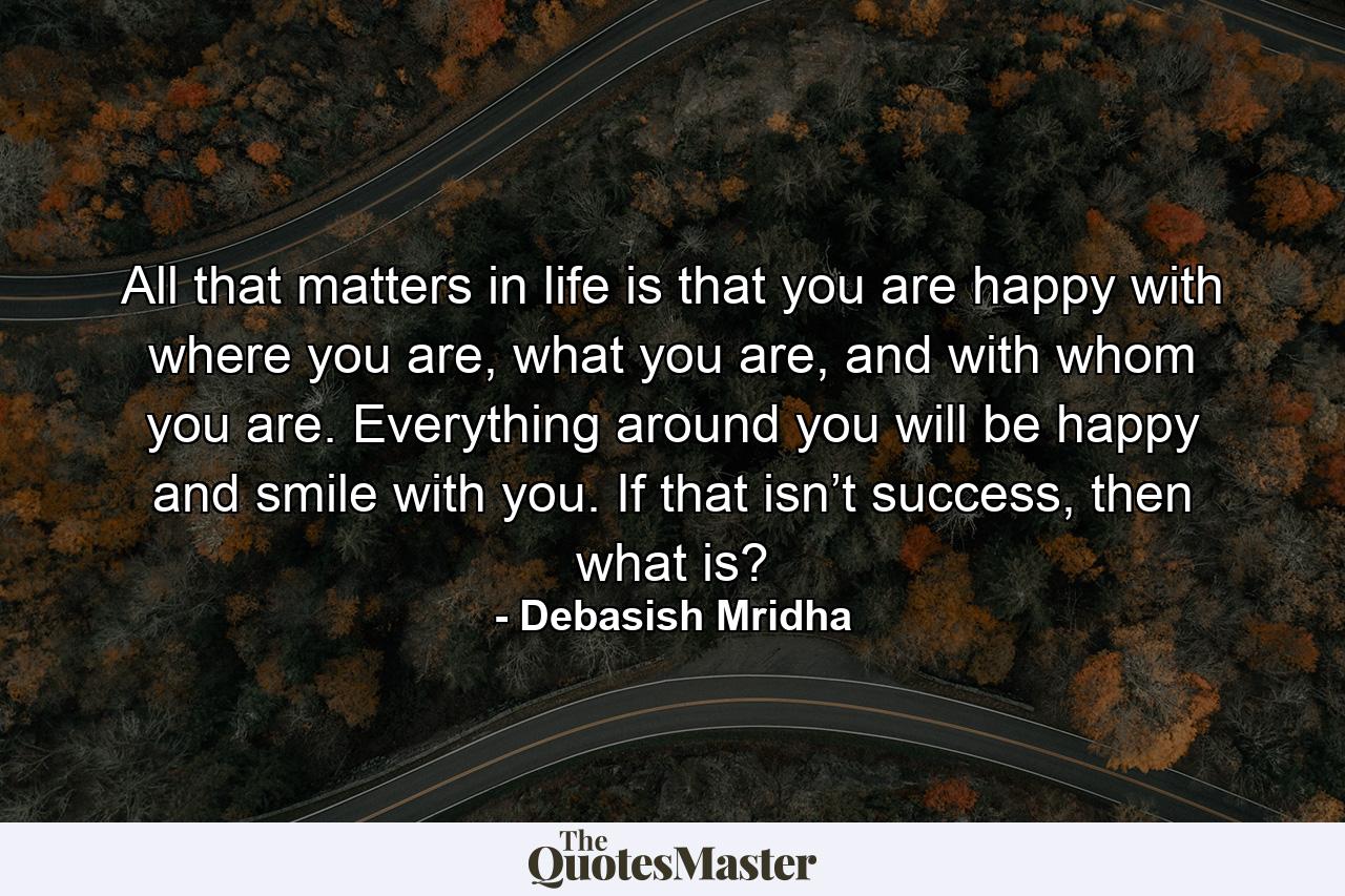 All that matters in life is that you are happy with where you are, what you are, and with whom you are. Everything around you will be happy and smile with you. If that isn’t success, then what is? - Quote by Debasish Mridha