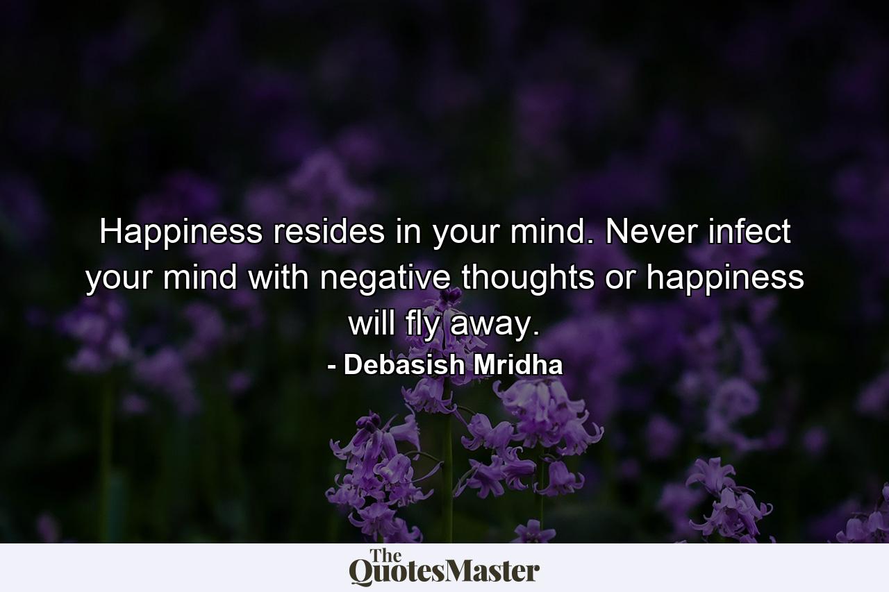 Happiness resides in your mind. Never infect your mind with negative thoughts or happiness will fly away. - Quote by Debasish Mridha