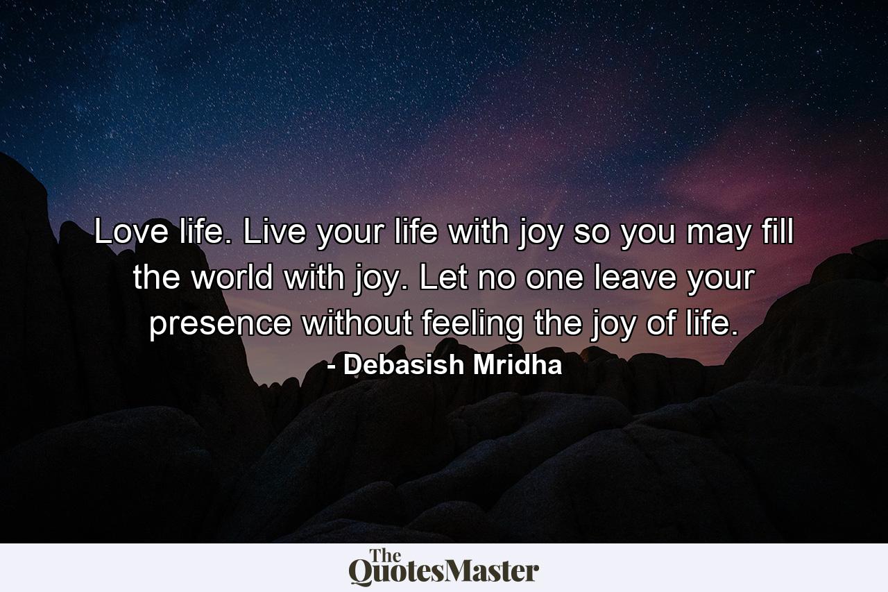 Love life. Live your life with joy so you may fill the world with joy. Let no one leave your presence without feeling the joy of life. - Quote by Debasish Mridha