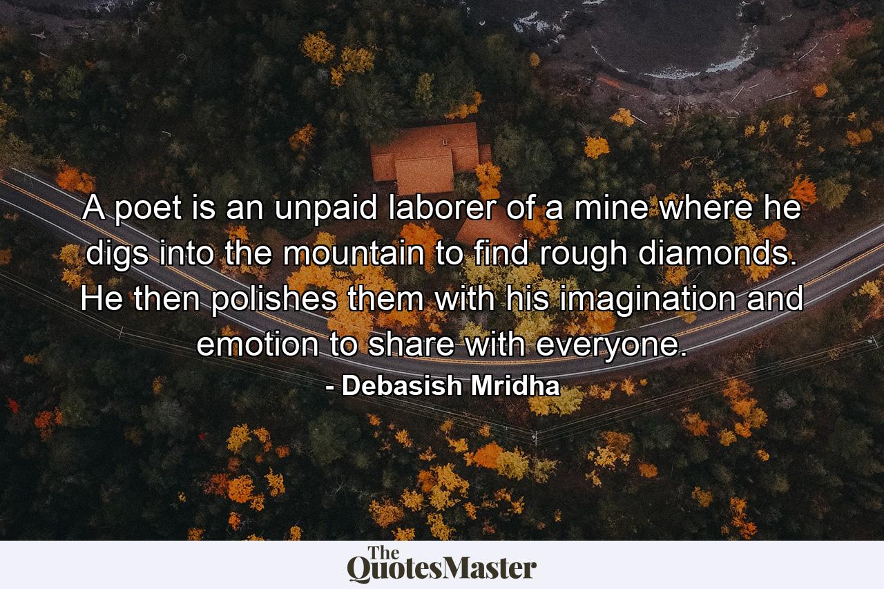 A poet is an unpaid laborer of a mine where he digs into the mountain to find rough diamonds. He then polishes them with his imagination and emotion to share with everyone. - Quote by Debasish Mridha