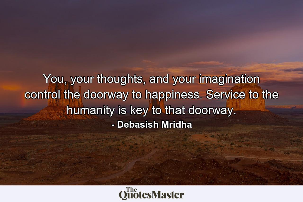 You, your thoughts, and your imagination control the doorway to happiness. Service to the humanity is key to that doorway. - Quote by Debasish Mridha