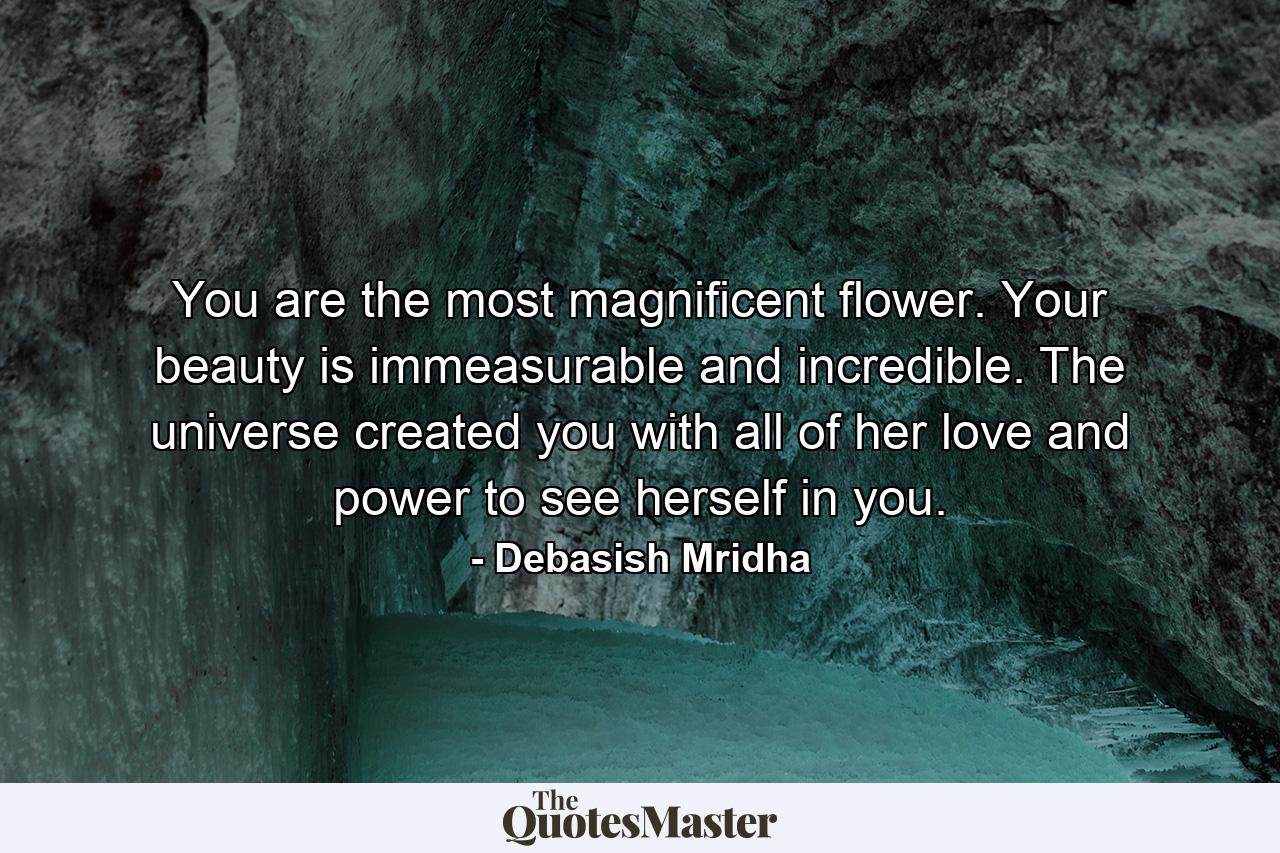 You are the most magnificent flower. Your beauty is immeasurable and incredible. The universe created you with all of her love and power to see herself in you. - Quote by Debasish Mridha