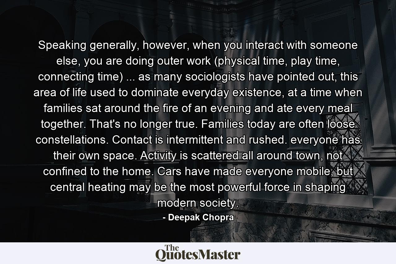 Speaking generally, however, when you interact with someone else, you are doing outer work (physical time, play time, connecting time) ... as many sociologists have pointed out, this area of life used to dominate everyday existence, at a time when families sat around the fire of an evening and ate every meal together. That's no longer true. Families today are often loose constellations. Contact is intermittent and rushed. everyone has their own space. Activity is scattered all around town, not confined to the home. Cars have made everyone mobile, but central heating may be the most powerful force in shaping modern society. - Quote by Deepak Chopra