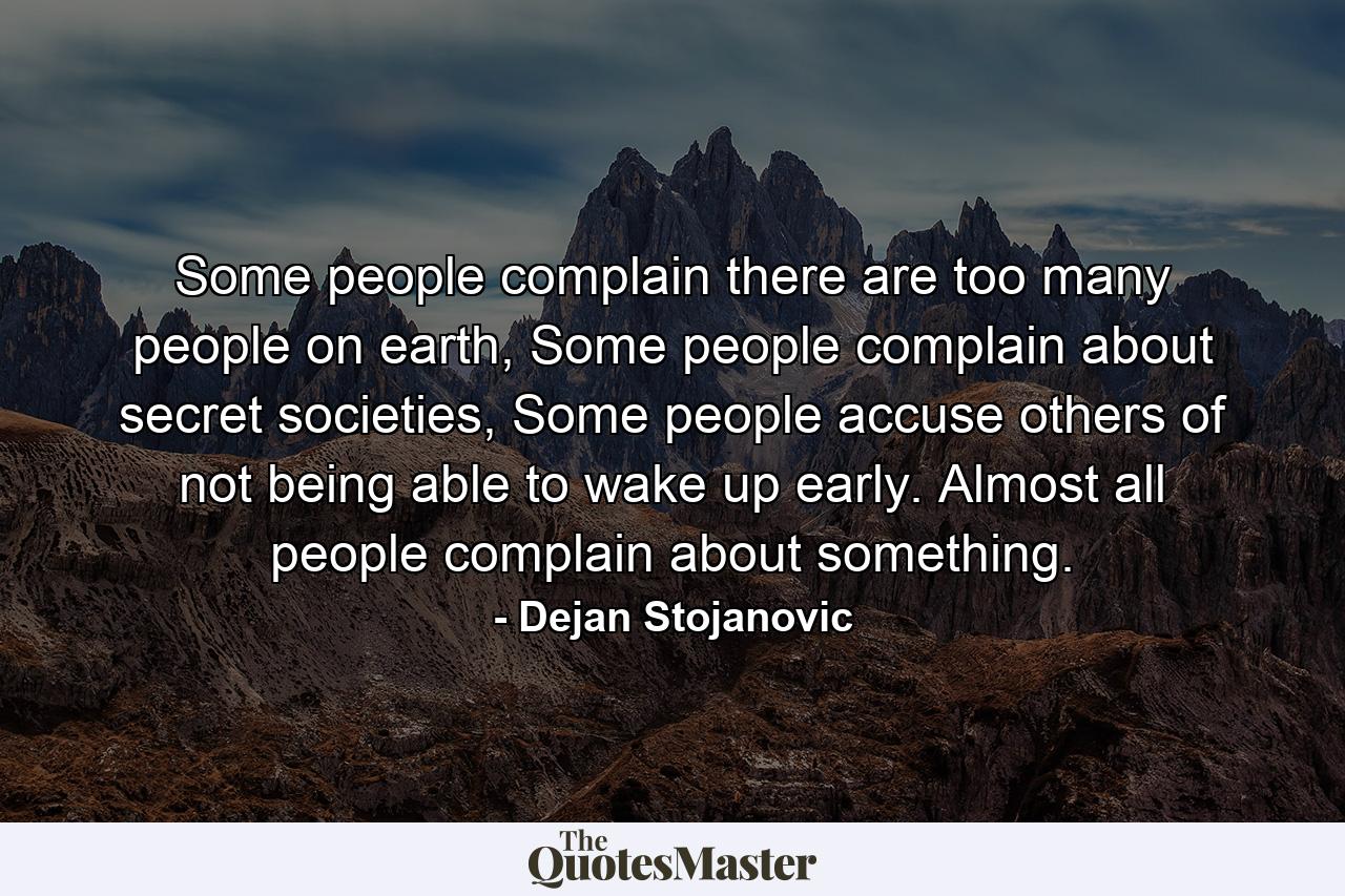 Some people complain there are too many people on earth, Some people complain about secret societies, Some people accuse others of not being able to wake up early. Almost all people complain about something. - Quote by Dejan Stojanovic